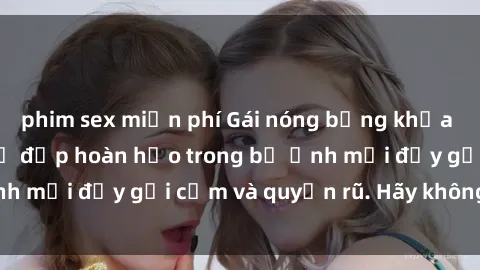 phim sex miễn phí Gái nóng bỏng khỏa thân gây sốc với vẻ đẹp hoàn hảo trong bộ ảnh mới đầy gợi cảm và quyến rũ. Hãy không bỏ lỡ!