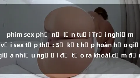 phim sex phụ nữ lớn tuổi Trải nghiệm cảm xúc mới mẻ với sex tập thể: Sự kết hợp hoàn hảo giữa nhiều người để tạo ra khoái cảm đỉnh cao và hứng khởi