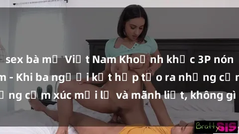 sex bà mẹ Việt Nam Khoảnh khắc 3P nóng bỏng ở Việt Nam - Khi ba người kết hợp tạo ra những cảm xúc mới lạ và mãnh liệt, không gì có thể so sánh.