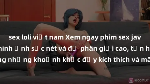 sex loli việt nam Xem ngay phim sex jav hd với chất lượng hình ảnh sắc nét và độ phân giải cao, tận hưởng những khoảnh khắc đầy kích thích và mãn nhãn chỉ trong vài cú click!