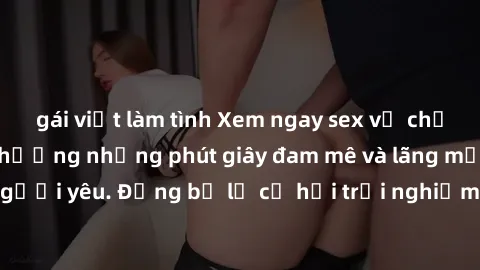 gái việt làm tình Xem ngay sex vợ chồng vietsub để tận hưởng những phút giây đam mê và lãng mạn cùng người yêu. Đừng bỏ lỡ cơ hội trải nghiệm những tựa phim độc đáo này!
