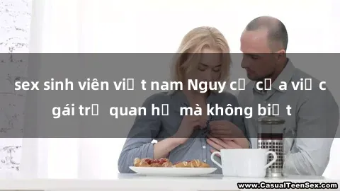 sex sinh viên việt nam Nguy cơ của việc gái trẻ quan hệ mà không biết