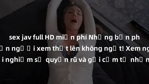 sex jav full HD miễn phí Những bản phim sex gái già khiến người xem thốt lên không ngớt! Xem ngay để trải nghiệm sự quyến rũ và gợi cảm từ những người phụ nữ trưởng thành.