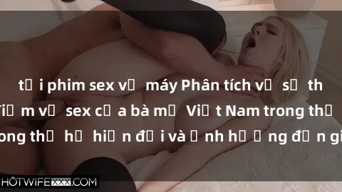 tải phim sex về máy Phân tích về sự thay đổi trong quan điểm về sex của bà mẹ Việt Nam trong thế hệ hiện đại và ảnh hưởng đến giáo dục con cái