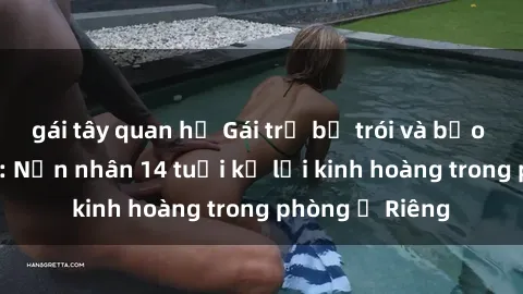 gái tây quan hệ Gái trẻ bị trói và bạo hành tình dục: Nạn nhân 14 tuổi kể lại kinh hoàng trong phòng ở Riêng