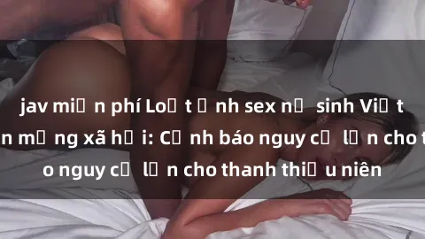 jav miễn phí Loạt ảnh sex nữ sinh Việt Nam gây sốt trên mạng xã hội: Cảnh báo nguy cơ lớn cho thanh thiếu niên
