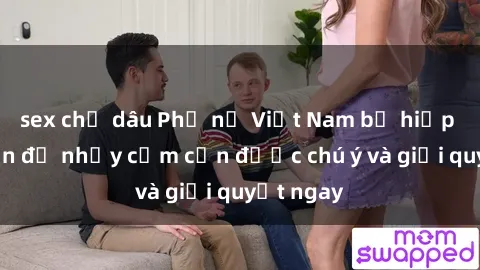 sex chị dâu Phụ nữ Việt Nam bị hiếp dâm: Vấn đề nhạy cảm cần được chú ý và giải quyết ngay