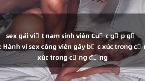 sex gái việt nam sinh viên Cuộc gặp gỡ gây sốc: Hành vi sex công viên gây bức xúc trong cộng đồng