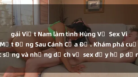 gái Việt Nam làm tình Hùng Vỹ Sex Việt Nam: Những Bí Mật Đằng Sau Cánh Cửa Đỏ. Khám phá cuộc sống và những dịch vụ sex đầy hấp dẫn của người Việt Nam.