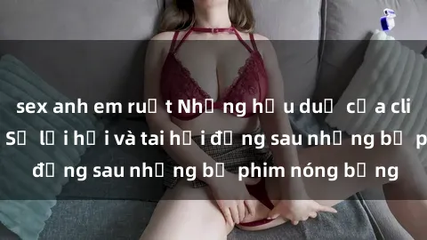 sex anh em ruột Những hậu duệ của clip sex đình đám: Sự lợi hại và tai hại đằng sau những bộ phim nóng bỏng