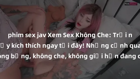 phim sex jav Xem Sex Không Che: Trải nghiệm mới lạ và đầy kích thích ngay tại đây! Những cảnh quay nóng bỏng, không che, không giới hạn đang chờ đón bạn. Đừng bỏ lỡ!