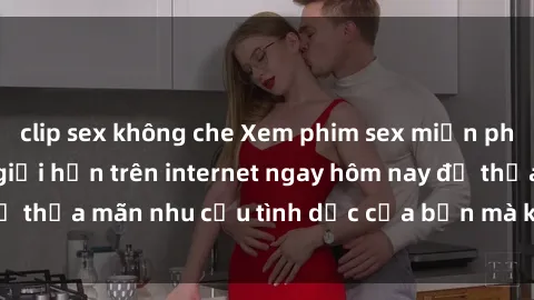 clip sex không che Xem phim sex miễn phí hoàn toàn không giới hạn trên internet ngay hôm nay để thỏa mãn nhu cầu tình dục của bạn mà không tốn chi phí.