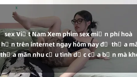 sex Việt Nam Xem phim sex miễn phí hoàn toàn không giới hạn trên internet ngay hôm nay để thỏa mãn nhu cầu tình dục của bạn mà không tốn chi phí.