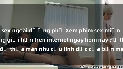 sex ngoài đường phố Xem phim sex miễn phí hoàn toàn không giới hạn trên internet ngay hôm nay để thỏa mãn nhu cầu tình dục của bạn mà không tốn chi phí.