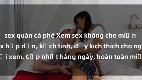 sex quán cà phê Xem sex không che miễn phí - Những clip sex hấp dẫn, kịch tính, đầy kích thích cho người xem. Cập nhật hàng ngày, hoàn toàn miễn phí, độ phân giải cao.