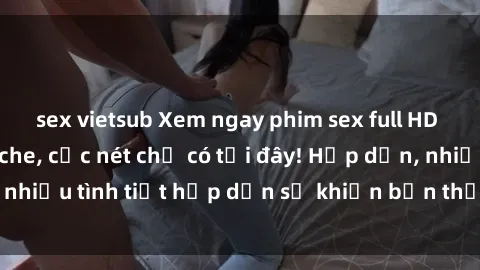 sex vietsub Xem ngay phim sex full HD đỉnh cao, không che, cực nét chỉ có tại đây! Hấp dẫn, nhiều tình tiết hấp dẫn sẽ khiến bạn thỏa mãn đắm say.