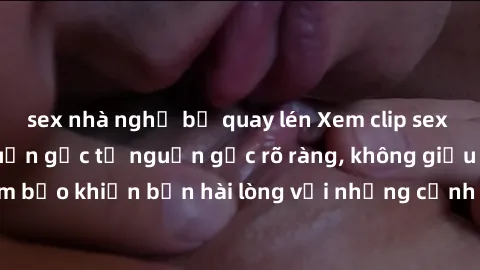 sex nhà nghỉ bị quay lén Xem clip sex không che mới - Nguồn gốc từ nguồn gốc rõ ràng, không giấu giếm. Đảm bảo khiến bạn hài lòng với những cảnh quay táo bạo và đầy kích thích.
