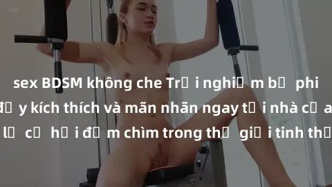 sex BDSM không che Trải nghiệm bộ phim jav không che đầy kích thích và mãn nhãn ngay tại nhà của bạn! Đừng bỏ lỡ cơ hội đắm chìm trong thế giới tinh thần mới mẻ mà bộ phim này mang đến!