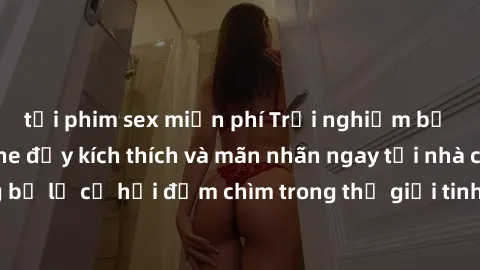 tải phim sex miễn phí Trải nghiệm bộ phim jav không che đầy kích thích và mãn nhãn ngay tại nhà của bạn! Đừng bỏ lỡ cơ hội đắm chìm trong thế giới tinh thần mới mẻ mà bộ phim này mang đến!