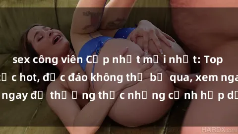 sex công viên Cập nhật mới nhất: Top phim JAV Vietsub cực hot, độc đáo không thể bỏ qua, xem ngay để thưởng thức những cảnh hấp dẫn và đầy kích thích!