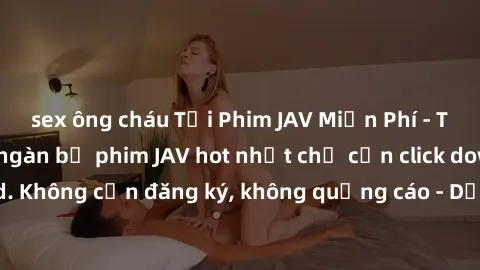sex ông cháu Tải Phim JAV Miễn Phí - Thưởng thức hàng ngàn bộ phim JAV hot nhất chỉ cần click download. Không cần đăng ký, không quảng cáo - Dễ dàng tải về và xem online!