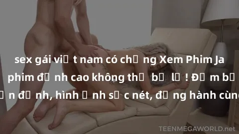 sex gái việt nam có chồng Xem Phim Jav Full HD: Những bộ phim đỉnh cao không thể bỏ lỡ! Đảm bảo chất lượng ổn định, hình ảnh sắc nét, đồng hành cùng bạn trong những giây phút thư giãn!