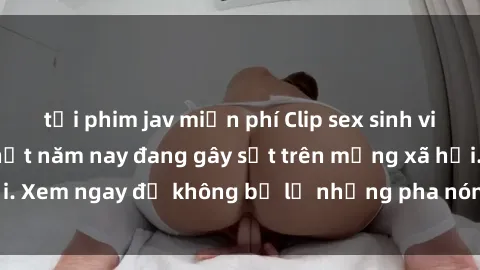 tải phim jav miễn phí Clip sex sinh viên mới nhất hot nhất năm nay đang gây sốt trên mạng xã hội. Xem ngay để không bỏ lỡ những pha nóng không thể bỏ qua!