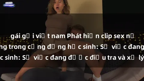 gái gọi việt nam Phát hiện clip sex nữ sinh gây chấn động trong cộng đồng học sinh: Sự việc đang được điều tra và xử lý