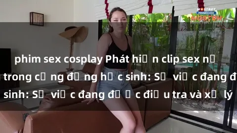 phim sex cosplay Phát hiện clip sex nữ sinh gây chấn động trong cộng đồng học sinh: Sự việc đang được điều tra và xử lý