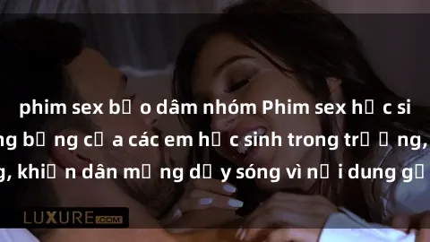 phim sex bạo dâm nhóm Phim sex học sinh: Hành động nóng bỏng của các em học sinh trong trường, khiến dân mạng dậy sóng vì nội dung gợi cảm và kích thích.