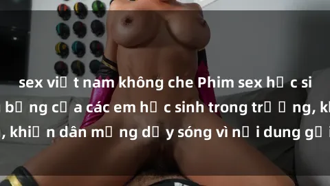 sex việt nam không che Phim sex học sinh: Hành động nóng bỏng của các em học sinh trong trường, khiến dân mạng dậy sóng vì nội dung gợi cảm và kích thích.