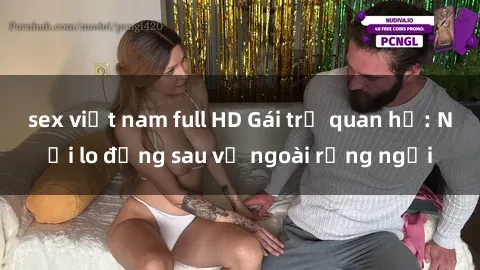 sex việt nam full HD Gái trẻ quan hệ: Nỗi lo đằng sau vẻ ngoài rạng ngời