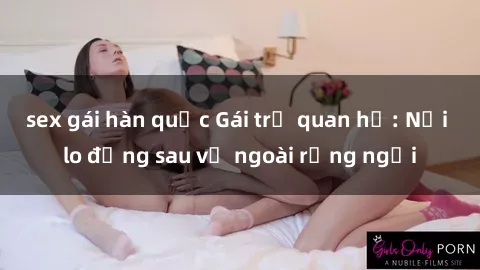 sex gái hàn quốc Gái trẻ quan hệ: Nỗi lo đằng sau vẻ ngoài rạng ngời