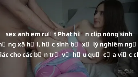 sex anh em ruột Phát hiện clip nóng sinh viên gây sốt trên mạng xã hội, học sinh bị xử lý nghiêm ngặt. Đây là cảnh giác cho các bạn trẻ về hậu quả của việc chia sẻ thông tin trái phép trên internet.