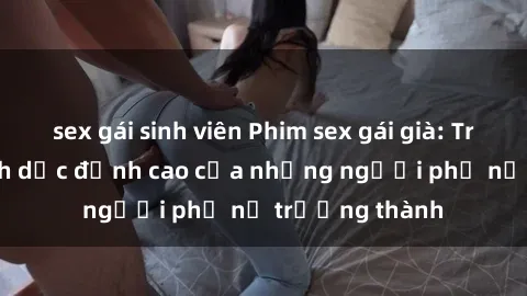 sex gái sinh viên Phim sex gái già: Trải nghiệm tình dục đỉnh cao của những người phụ nữ trưởng thành