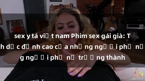 sex y tá việt nam Phim sex gái già: Trải nghiệm tình dục đỉnh cao của những người phụ nữ trưởng thành