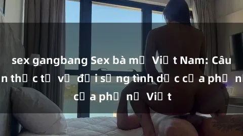 sex gangbang Sex bà mẹ Việt Nam: Câu chuyện thực tế về đời sống tình dục của phụ nữ Việt