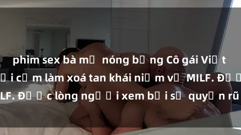 phim sex bà mẹ nóng bỏng Cô gái Việt Nam xinh đẹp và gợi cảm làm xoá tan khái niệm về MILF. Được lòng người xem bởi sự quyến rũ và dễ thương.
