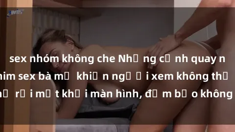 sex nhóm không che Những cảnh quay nóng bỏng trong phim sex bà mẹ khiến người xem không thể rời mắt khỏi màn hình, đảm bảo không làm bạn thất vọng!