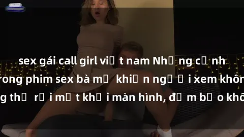 sex gái call girl việt nam Những cảnh quay nóng bỏng trong phim sex bà mẹ khiến người xem không thể rời mắt khỏi màn hình, đảm bảo không làm bạn thất vọng!