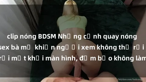 clip nóng BDSM Những cảnh quay nóng bỏng trong phim sex bà mẹ khiến người xem không thể rời mắt khỏi màn hình, đảm bảo không làm bạn thất vọng!