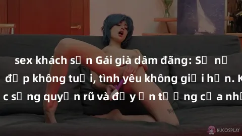 sex khách sạn Gái già dâm đãng: Sự nứng của tuổi U vẻ đẹp không tuổi, tình yêu không giới hạn. Khám phá cuộc sống quyến rũ và đầy ấn tượng của những người phụ nữ trưởng thành!