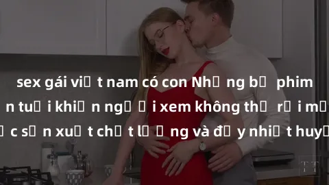 sex gái việt nam có con Những bộ phim sex của phụ nữ lớn tuổi khiến người xem không thể rời mắt. Được sản xuất chất lượng và đầy nhiệt huyết, đáng xem và trải nghiệm.