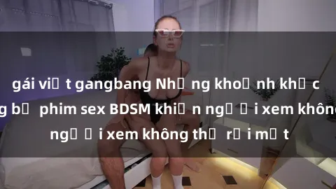 gái việt gangbang Những khoảnh khắc hấp dẫn trong bộ phim sex BDSM khiến người xem không thể rời mắt