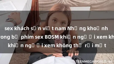 sex khách sạn việt nam Những khoảnh khắc hấp dẫn trong bộ phim sex BDSM khiến người xem không thể rời mắt