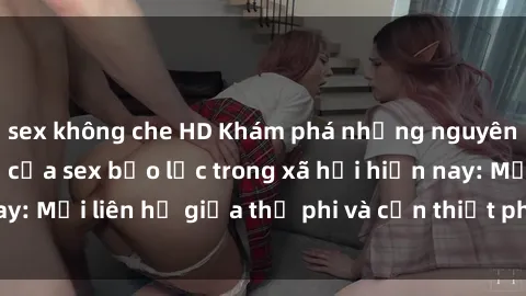 sex không che HD Khám phá những nguyên nhân và hậu quả của sex bạo lực trong xã hội hiện nay: Mối liên hệ giữa thị phi và cần thiết phải ngăn chặn.