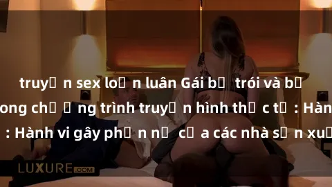truyện sex loạn luân Gái bị trói và bị ép buộc làm tình trong chương trình truyền hình thực tế: Hành vi gây phẫn nộ của các nhà sản xuất và người xem.