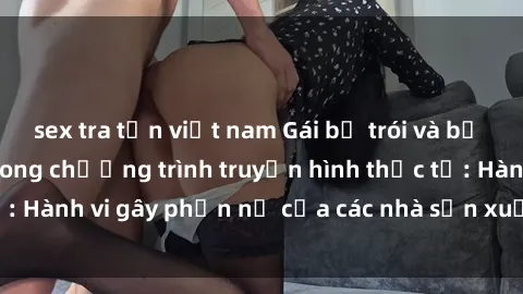 sex tra tấn việt nam Gái bị trói và bị ép buộc làm tình trong chương trình truyền hình thực tế: Hành vi gây phẫn nộ của các nhà sản xuất và người xem.