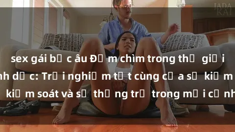 sex gái bắc âu Đắm chìm trong thế giới phim sex nô lệ tình dục: Trải nghiệm tột cùng của sự kiểm soát và sự thống trị trong mỗi cảnh quay mãnh liệt