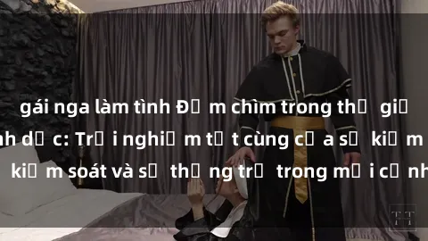 gái nga làm tình Đắm chìm trong thế giới phim sex nô lệ tình dục: Trải nghiệm tột cùng của sự kiểm soát và sự thống trị trong mỗi cảnh quay mãnh liệt
